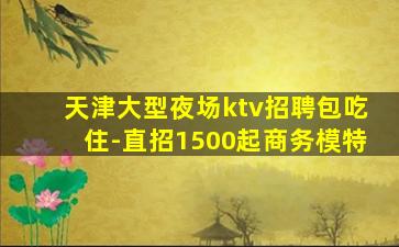 天津大型夜场ktv招聘包吃住-直招1500起商务模特